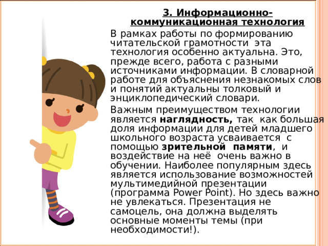 3. Информационно-коммуникационная технология В рамках работы по формированию читательской грамотности эта технология особенно актуальна. Это, прежде всего, работа с разными источниками информации. В словарной работе для объяснения незнакомых слов и понятий актуальны толковый и энциклопедический словари. Важным преимуществом технологии является наглядность, так как большая доля информации для детей младшего школьного возраста усваивается с помощью зрительной памяти , и воздействие на неё очень важно в обучении. Наиболее популярным здесь является использование возможностей мультимедийной презентации (программа Power Point). Но здесь важно не увлекаться. Презентация не самоцель, она должна выделять основные моменты темы (при необходимости!). 