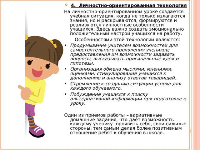 4. Личностно-ориентированная технология На личностно-ориентированном уроке создается учебная ситуация, когда не только излагаются знания, но и раскрываются, формируются и реализуются личностные особенности учащихся. Здесь важно создать эмоционально положительный настрой учащихся на работу.  Особенностями этой технологии являются: •  Продумывание учителем возможностей для самостоятельного проявления учеников; предоставления им возможности задавать вопросы, высказывать оригинальные идеи и гипотезы. •  Организация обмена мыслями, мнениями, оценками; стимулирование учащихся к дополнению и анализу ответов товарищей. •  Стремление к созданию ситуации успеха для каждого обучаемого. •  Побуждение учащихся к поиску альтернативной информации при подготовке к уроку. Один из приемов работы – вариативные домашние задания, что даёт возможность каждому ученику проявить себя, свои сильные стороны, тем самым делая более позитивным отношение ребят к обучению в школе. 