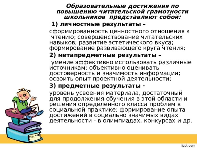 Образовательные достижения по повышению читательской грамотности школьников представляют собой:  1) личностные результаты – сформированность ценностного отношения к чтению; совершенствование читательских навыков; развитие эстетического вкуса; формирование развивающего круга чтения; 2) метапредметные результаты –  умение эффективно использовать различные источникам; объективно оценивать достоверность и значимость информации; освоить опыт проектной деятельности; 3) предметные результаты - уровень усвоения материала, достаточный для продолжения обучения в этой области и решения определенного класса проблем в социальной практике; формирование опыта достижений в социально значимых видах деятельности - в олимпиадах, конкурсах и др. 