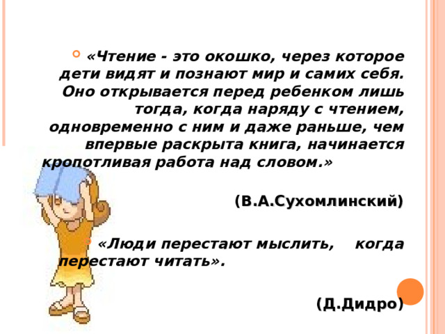 «Чтение - это окошко, через которое дети видят и познают мир и самих себя. Оно открывается перед ребенком лишь тогда, когда наряду с чтением, одновременно с ним и даже раньше, чем впервые раскрыта книга, начинается кропотливая работа над словом.»  ( В.А.Сухомлинский)  « Люди перестают мыслить, когда перестают читать» .  (Д.Дидро )  