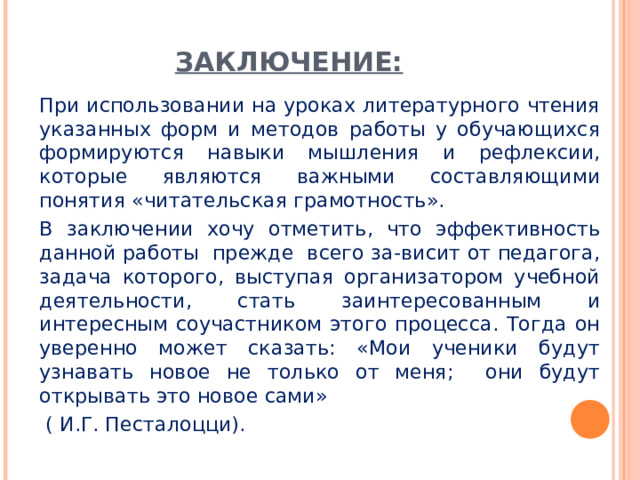 ЗАКЛЮЧЕНИЕ: При использовании на уроках литературного чтения указанных форм и методов работы у обучающихся формируются навыки мышления и рефлексии, которые являются важными составляющими понятия «читательская грамотность». В заключении хочу отметить, что эффективность данной работы прежде всего за-висит от педагога, задача которого, выступая организатором учебной деятельности, стать заинтересованным и интересным соучастником этого процесса. Тогда он уверенно может сказать: «Мои ученики будут узнавать новое не только от меня; они будут открывать это новое сами»  ( И.Г. Песталоцци). 