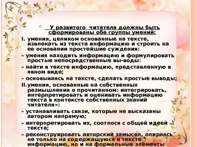  У развитого читателя должны быть сформированы обе группы умений: I.  умения, целиком основанные на тексте, извлекать из текста информацию и строить на ее основании простейшие суждения: – умения находить информацию и формулировать простые непосредственные вы-воды: – найти в тексте информацию, представленную в явном виде; – основываясь на тексте, сделать простые выводы; II.  умения, основанные на собственных размышления о прочитанном: интегрировать, интерпретировать и оценивать информацию текста в контексте собственных знаний читателя»: – устанавливать связи, которые не высказаны автором напрямую; – интерпретировать их, соотнося с общей идеей текста; – реконструировать авторский замысел, опираясь не только на содержащуюся в тексте информацию, но и на формальные элементы текста (жанр, структуру, язык).  
