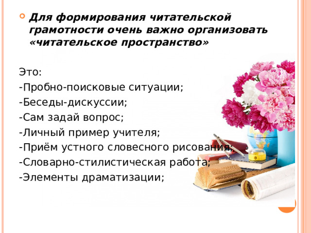 Для формирования читательской грамотности очень важно организовать «читательское пространство» Это: -Пробно-поисковые ситуации; -Беседы-дискуссии; -Сам задай вопрос; -Личный пример учителя; -Приём устного словесного рисования; -Словарно-стилистическая работа; -Элементы драматизации; 
