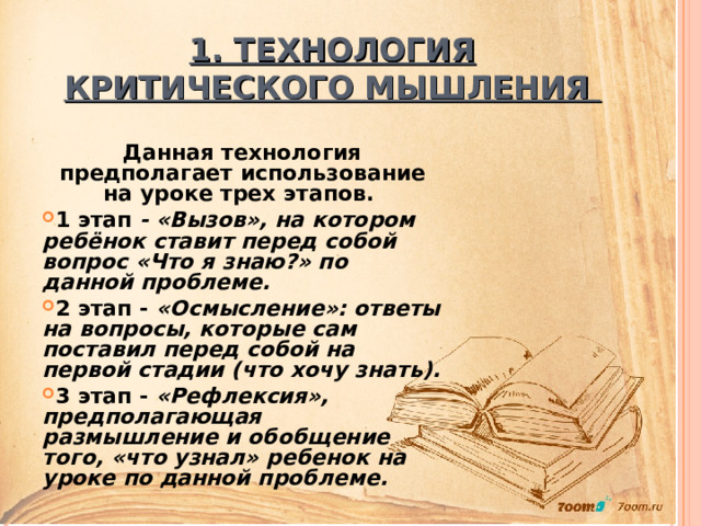 1. ТЕХНОЛОГИЯ КРИТИЧЕСКОГО МЫШЛЕНИЯ  Данная технология предполагает использование на уроке трех этапов. 1 этап - «Вызов», на котором ребёнок ставит перед собой вопрос «Что я знаю?» по данной проблеме. 2 этап - «Осмысление»: ответы на вопросы, которые сам поставил перед собой на первой стадии (что хочу знать). 3 этап - «Рефлексия», предполагающая размышление и обобщение того, «что узнал» ребенок на уроке по данной проблеме. 