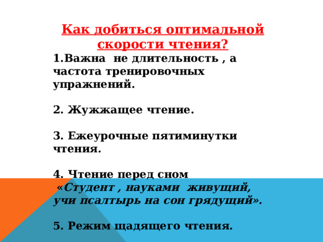 Как добиться оптимальной скорости чтения? 1.Важна не длительность , а частота тренировочных упражнений.  2. Жужжащее чтение.  3. Ежеурочные пятиминутки чтения.  4. Чтение перед сном  « Студент , науками живущий, учи псалтырь на сон грядущий».  5. Режим щадящего чтения.  