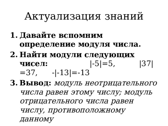 Актуализация знаний Давайте вспомним определение модуля числа. Найти модули следующих чисел: |-5|=5, |37|=37, -|-13|=-13 Вывод: модуль неотрицательного числа равен этому числу; модуль отрицательного числа равен числу, противоположному данному 