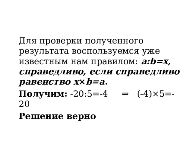 Для проверки полученного результата воспользуемся уже известным нам правилом:  a:b=x, справедливо, если справедливо равенство x × b=a.  Получим: -20:5=-4 ⇒ (-4)×5=-20  Решение верно 
