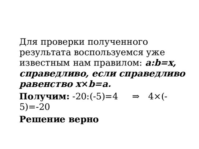  Для проверки полученного результата воспользуемся уже известным нам правилом:  a:b=x, справедливо, если справедливо равенство x × b=a.  Получим: -20:(-5)=4 ⇒ 4×(-5)=-20  Решение верно 