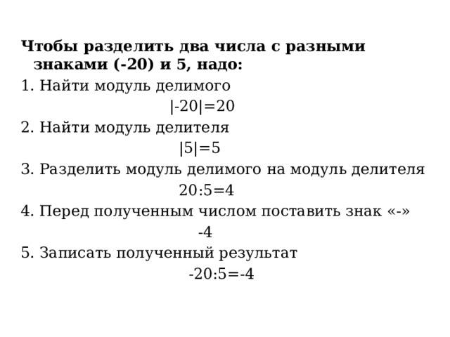 Чтобы разделить два числа с разными знаками (-20) и 5, надо: Найти модуль делимого  |-20|=20 2. Найти модуль делителя  |5|=5 3. Разделить модуль делимого на модуль делителя  20:5=4 4. Перед полученным числом поставить знак «-»  -4 5. Записать полученный результат  -20:5=-4 
