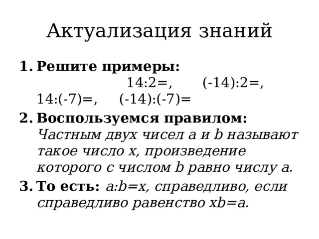 Актуализация знаний Решите примеры: 14:2=, (-14):2=, 14:(-7)=, (-14):(-7)= Воспользуемся правилом: Частным двух чисел a и b называют такое число x, произведение которого с числом b равно числу a. То есть: a:b=x, справедливо, если справедливо равенство xb=a. 