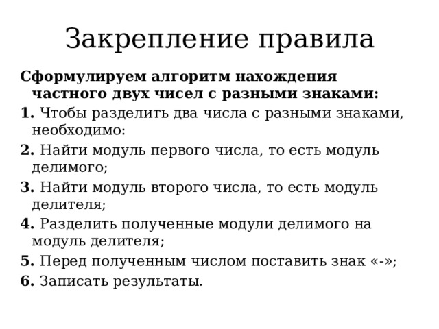 Закрепление правила Сформулируем алгоритм нахождения частного двух чисел с разными знаками: 1. Чтобы разделить два числа с разными знаками, необходимо: 2. Найти модуль первого числа, то есть модуль делимого; 3. Найти модуль второго числа, то есть модуль делителя; 4. Разделить полученные модули делимого на модуль делителя; 5. Перед полученным числом поставить знак «-»; 6. Записать результаты. 