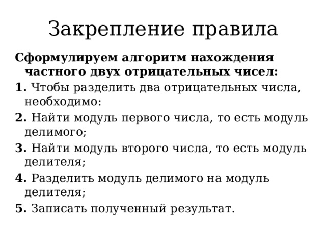 Закрепление правила Сформулируем алгоритм нахождения частного двух отрицательных чисел: 1. Чтобы разделить два отрицательных числа, необходимо: 2. Найти модуль первого числа, то есть модуль делимого; 3. Найти модуль второго числа, то есть модуль делителя; 4. Разделить модуль делимого на модуль делителя; 5. Записать полученный результат. 