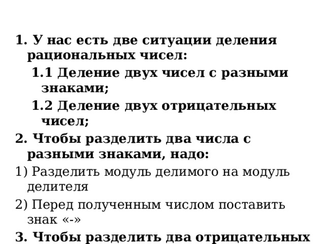 1. У нас есть две ситуации деления рациональных чисел: 1.1 Деление двух чисел с разными знаками; 1.2 Деление двух отрицательных чисел; 2. Чтобы разделить два числа с разными знаками, надо: 1) Разделить модуль делимого на модуль делителя 2) Перед полученным числом поставить знак «-» 3. Чтобы разделить два отрицательных числа, надо: 1) разделить модуль делимого на модуль делителя 