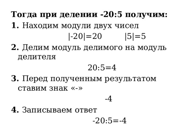 Тогда при делении -20:5 получим: 1. Находим модули двух чисел  |-20|=20 |5|=5 2. Делим модуль делимого на модуль делителя  20:5=4 3. Перед полученным результатом ставим знак «-»  -4 4. Записываем ответ  -20:5=-4  