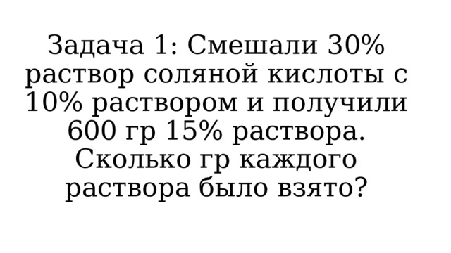 Задача 1: Смешали 30% раствор соляной кислоты с 10% раствором и получили 600 гр 15% раствора. Сколько гр каждого раствора было взято? 