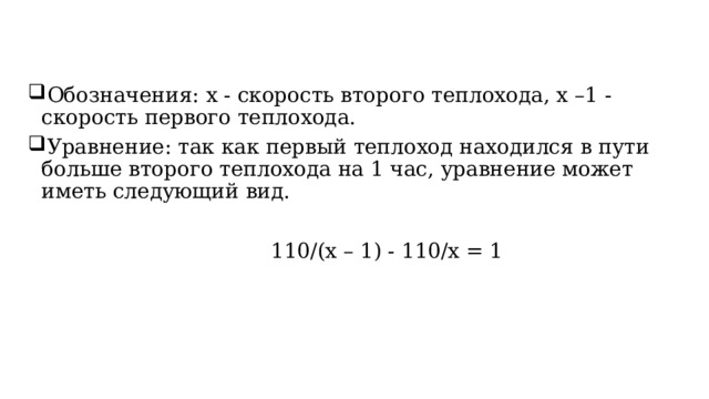 Обозначения: x - скорость второго теплохода, x –1 - скорость первого теплохода. Уравнение: так как первый теплоход находился в пути больше второго теплохода на 1 час, уравнение может иметь следующий вид.                                        110/(x – 1) - 110/x = 1 