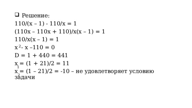 Решение: 110/(x – 1) - 110/x = 1 (110x – 110x + 110)/x(x – 1) = 1 110/x(x – 1) = 1 x  - x –110 = 0 D = 1 + 440 = 441 x = (1 + 21)/2 = 11 x = (1 – 21)/2 = -10 – не удовлетворяет условию задачи 2 1 2 