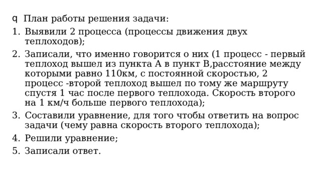 План работы решения задачи: Выявили 2 процесса (процессы движения двух теплоходов); Записали, что именно говорится о них (1 процесс - первый теплоход вышел из пункта А в пункт В,расстояние между которыми равно 110км, с постоянной скоростью, 2 процесс -второй теплоход вышел по тому же маршруту спустя 1 час после первого теплохода. Скорость второго на 1 км/ч больше первого теплохода); Составили уравнение, для того чтобы ответить на вопрос задачи (чему равна скорость второго теплохода); Решили уравнение; Записали ответ. 
