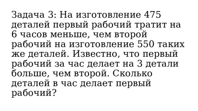 Задача 3: На изготовление 475 деталей первый рабочий тратит на 6 часов меньше, чем второй рабочий на изготовление 550 таких же деталей. Известно, что первый рабочий за час делает на 3 детали больше, чем второй. Сколько деталей в час делает первый рабочий? 