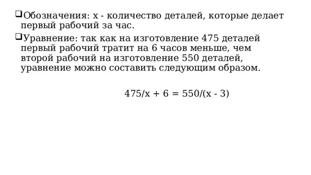 Обозначения: x - количество деталей, которые делает первый рабочий за час. Уравнение: так как на изготовление 475 деталей первый рабочий тратит на 6 часов меньше, чем второй рабочий на изготовление 550 деталей, уравнение можно составить следующим образом.                                       475/x + 6 =  550/(x - 3) 