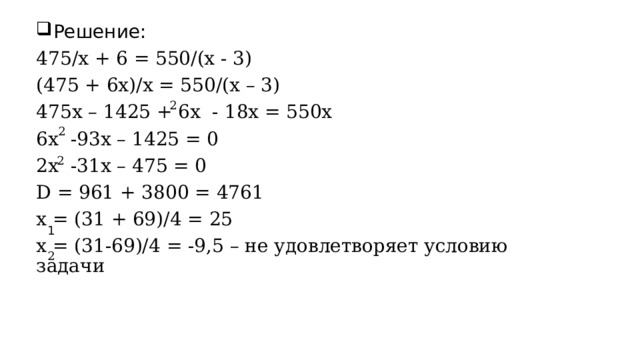 Решение: 475/x + 6 = 550/(x - 3) (475 + 6x)/x = 550/(x – 3) 475x – 1425 + 6x  - 18x = 550x 6x  -93x – 1425 = 0 2x  -31x – 475 = 0 D = 961 + 3800 = 4761 x = (31 + 69)/4 = 25 x = (31-69)/4 = -9,5 – не удовлетворяет условию задачи 2 2 2 1 2 