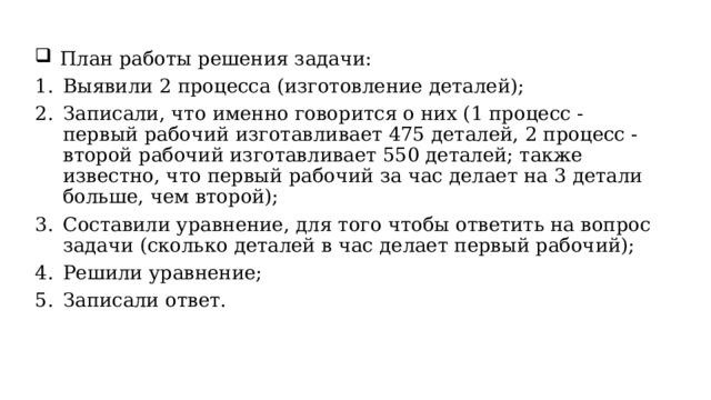 План работы решения задачи: Выявили 2 процесса (изготовление деталей); Записали, что именно говорится о них (1 процесс - первый рабочий изготавливает 475 деталей, 2 процесс - второй рабочий изготавливает 550 деталей; также известно, что первый рабочий за час делает на 3 детали больше, чем второй); Составили уравнение, для того чтобы ответить на вопрос задачи (сколько деталей в час делает первый рабочий); Решили уравнение; Записали ответ. 