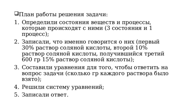 План работы решения задачи:  Определили состояния веществ и процессы, которые происходят с ними (3 состояния и 1 процесс); Записали, что именно говорится о них (первый 30% раствор соляной кислоты, второй 10% раствор соляной кислоты, получившийся третий 600 гр 15% раствор соляной кислоты); Составили уравнения для того, чтобы ответить на вопрос задачи (сколько гр каждого раствора было взято); Решили систему уравнений; Записали ответ.  
