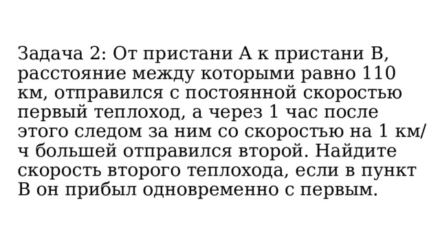 Задача 2:  От пристани A к пристани B, расстояние между которыми равно 110 км, отправился с постоянной скоростью первый теплоход, а через 1 час после этого следом за ним со скоростью на 1 км/ч большей отправился второй. Найдите скорость второго теплохода, если в пункт B он прибыл одновременно с первым.  