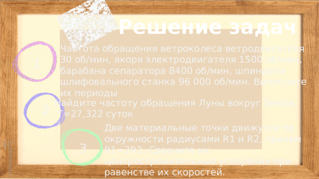 Решение задач 1 Частота обращения ветроколеса ветродвигателя 30 об/мин, якоря электродвигателя 1500 об/мин, барабана сепаратора 8400 об/мин, шпинделя шлифовального станка 96 000 об/мин. Вычислите их периоды 2 Найдите частоту обращения Луны вокруг Земли.  Т=27,322 суток Две материальные точки движутся по окружности радиусами R1 и R2, причем R1=2R2. Сравните их центростремительные ускорения при равенстве их скоростей. 3 