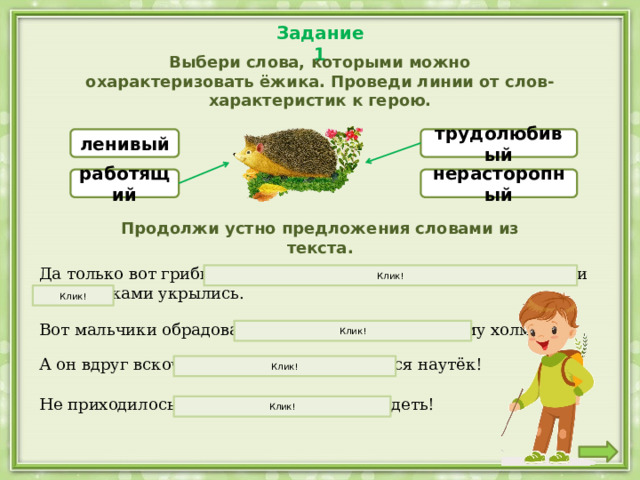 Задание 1 Выбери слова, которыми можно охарактеризовать ёжика. Проведи линии от слов-характеристик к герою. ленивый трудолюбивый работящий нерасторопный Продолжи устно предложения словами из текста. Да только вот грибы-то все куда-то попрятались, под листиками да веточками укрылись. Клик! Клик! Вот мальчики обрадовались, бросились к чудесному холмику. Клик! А он вдруг вскочил на ножки и как кинется наутёк! Клик! Не приходилось им ещё живых грибов видеть! Клик! 