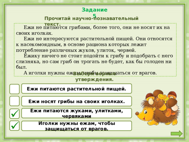 Задание 5 Прочитай научно-познавательный текст.  Ежи не питаются грибами, более того, они не носят их на своих иголках.  Ежи не интересуются растительной пищей. Они относятся к насекомоядным, в основе рациона которых лежит потребление различных жуков, улиток, червей.  Ёжику ничего не стоит подойти к грибу и подобрать с него слизняка, но сам гриб он трогать не будет, как бы голоден ни был.  А иголки нужны ежам, чтобы защищаться от врагов. Выбери верные утверждения. Ежи питаются растительной пищей. Ежи носят грибы на своих иголках. Ежи питаются жуками, улитками, червяками Иголки нужны ежам, чтобы защищаться от врагов. 