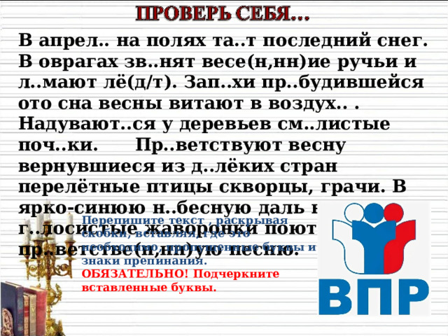 В апрел.. на полях та..т последний снег. В оврагах зв..нят весе(н,нн)ие ручьи и л..мают лё(д/т). Зап..хи пр..будившейся ото сна весны витают в воздух.. . Надувают..ся у деревьев см..листые поч..ки. Пр..ветствуют весну вернувшиеся из д..лёких стран перелётные птицы скворцы, грачи. В ярко-синюю н..бесную даль взл..тают г..лосистые жаворонки поют свою пр..ветстве(н,нн)ую песню. Перепишите текст , раскрывая скобки, вставляя, где это необходимо, пропущенные буквы и знаки препинания. ОБЯЗАТЕЛЬНО! Подчеркните вставленные буквы. 