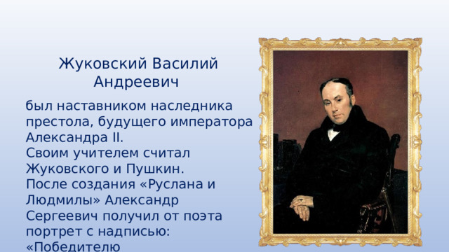 Жуковский Василий Андреевич был наставником наследника престола, будущего императора Александра II. Своим учителем считал Жуковского и Пушкин. После создания «Руслана и Людмилы» Александр Сергеевич получил от поэта портрет с надписью: «Победителю ученику от побеждённого учителя». 