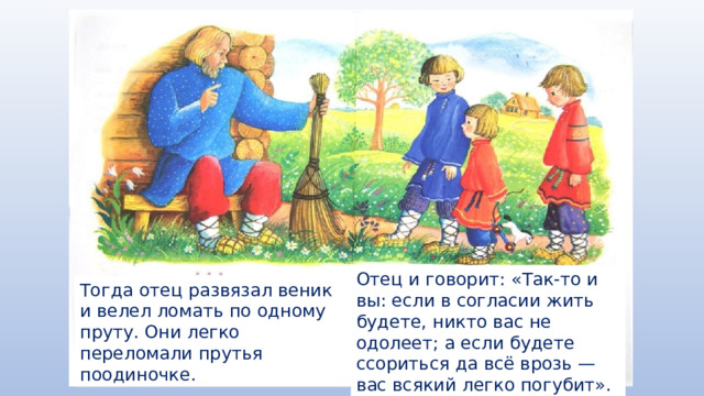 Отец и говорит: «Так-то и вы: если в согласии жить будете, никто вас не одолеет; а если будете ссориться да всё врозь — вас всякий легко погубит». Тогда отец развязал веник и велел ломать по одному пруту. Они легко переломали прутья поодиночке. 