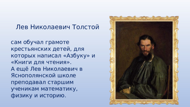 Лев Николаевич Толстой сам обучал грамоте крестьянских детей, для которых написал «Азбуку» и «Книги для чтения». А ещё Лев Николаевич в Яснополянской школе преподавал старшим ученикам математику, физику и историю. 