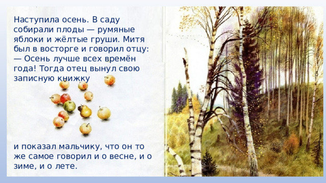 Наступила осень. В саду собирали плоды — румяные яблоки и жёлтые груши. Митя был в восторге и говорил отцу: — Осень лучше всех времён года! Тогда отец вынул свою записную книжку и показал мальчику, что он то же самое говорил и о весне, и о зиме, и о лете. 