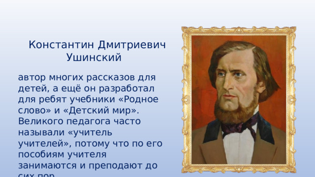 Константин Дмитриевич Ушинский автор многих рассказов для детей, а ещё он разработал для ребят учебники «Родное слово» и «Детский мир». Великого педагога часто называли «учитель учителей», потому что по его пособиям учителя занимаются и преподают до сих пор. 