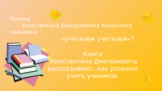 Почему Константина Дмитриевича Ушинского называли «учителем учителей»? Книги Константина Дмитриевича рассказывают, как успешно учить учеников. 