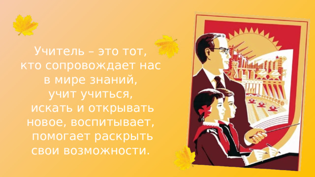 Учитель – это тот, кто сопровождает нас в мире знаний, учит учиться, искать и открывать новое, воспитывает, помогает раскрыть свои возможности. 