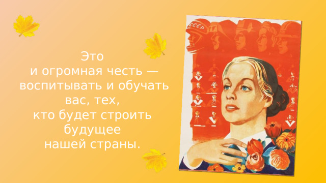 Это и огромная честь — воспитывать и обучать вас, тех, кто будет строить будущее нашей страны. 