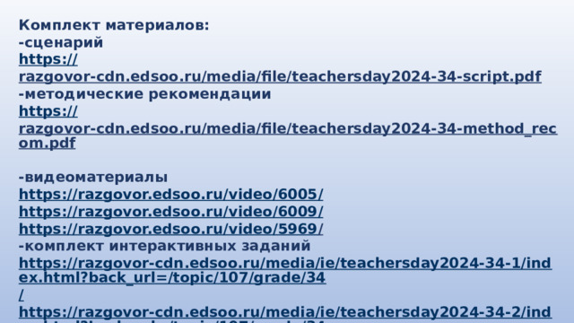 Комплект материалов: -сценарий https:// razgovor-cdn.edsoo.ru/media/file/teachersday2024-34-script.pdf  -методические рекомендации https:// razgovor-cdn.edsoo.ru/media/file/teachersday2024-34-method_recom.pdf  -видеоматериалы https://razgovor.edsoo.ru/video/6005 / https://razgovor.edsoo.ru/video/6009 / https://razgovor.edsoo.ru/video/5969 /  -комплект интерактивных заданий https://razgovor-cdn.edsoo.ru/media/ie/teachersday2024-34-1/index.html?back_url=/topic/107/grade/34 / https://razgovor-cdn.edsoo.ru/media/ie/teachersday2024-34-2/index.html?back_url=/topic/107/grade/34 /  -презентация https://razgovor-cdn.edsoo.ru/media/ie/teachersday2024-34-2/index.html?back_url=/topic/107/grade/34 /  