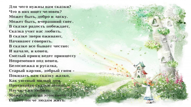 Для чего нужны нам сказки?  Что в них ищет человек?  Может быть, добро и ласку.  Может быть, вчерашний снег.  В сказке радость побеждает,  Сказка учит нас любить.  В сказке звери оживают,  Начинают говорить.  В сказке все бывает честно:  И начало, и конец.  Смелый принц ведет принцессу  Непременно под венец.  Белоснежка и русалка,  Старый карлик, добрый гном –  Покидать нам сказку жалко,  Как уютный милый дом.  Прочитайте сказки детям!  Научите их любить.  Может быть, на этом свете  Станет легче людям жить. 