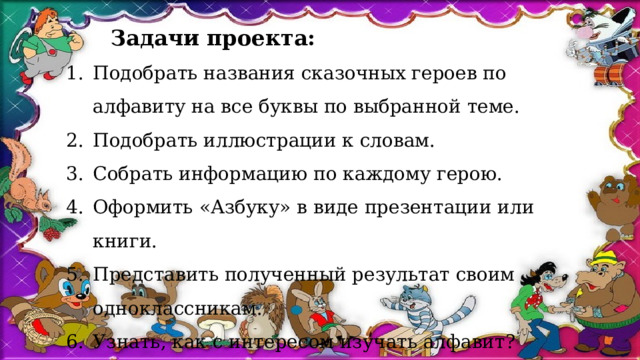  Задачи проекта: Подобрать названия сказочных героев по алфавиту на все буквы по выбранной теме. Подобрать иллюстрации к словам. Собрать информацию по каждому герою. Оформить «Азбуку» в виде презентации или книги. Представить полученный результат своим одноклассникам. Узнать, как с интересом изучать алфавит? 