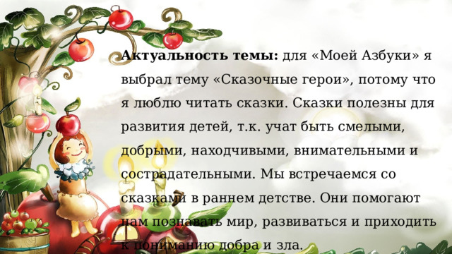 Актуальность   темы: д ля «Моей Азбуки» я выбрал тему «Сказочные герои», потому что я люблю читать сказки. Сказки полезны для развития детей, т.к. учат быть смелыми, добрыми, находчивыми, внимательными и сострадательными. Мы встречаемся со сказками в раннем детстве. Они помогают нам познавать мир, развиваться и приходить к пониманию добра и зла. 