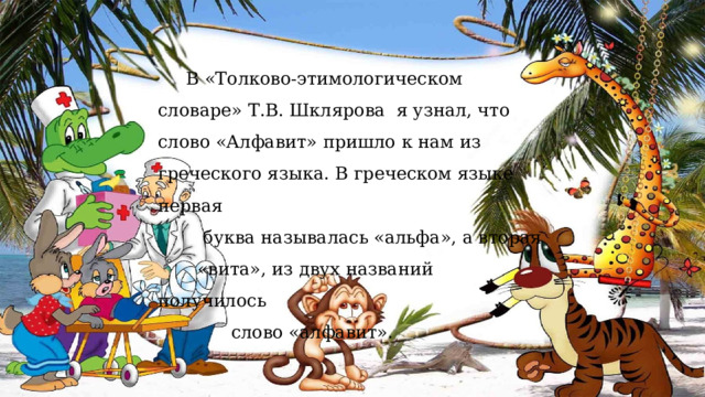  В «Толково-этимологическом словаре» Т.В. Шклярова я узнал, что слово «Алфавит» пришло к нам из греческого языка. В греческом языке первая  буква называлась «альфа», а вторая  «вита», из двух названий получилось  слово «алфавит». 