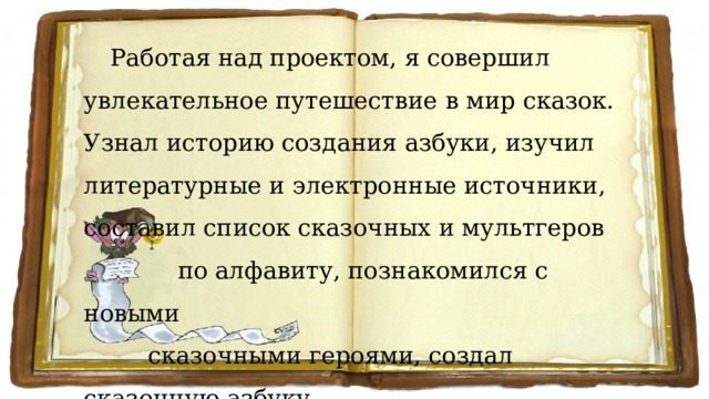 Работая над проектом, я совершил увлекательное путешествие в мир сказок. Узнал историю создания азбуки, изучил литературные и электронные источники, составил список сказочных и мультгеров  по алфавиту, познакомился с новыми  сказочными героями, создал сказочную азбуку  вместе с ребятами нашего класса. 