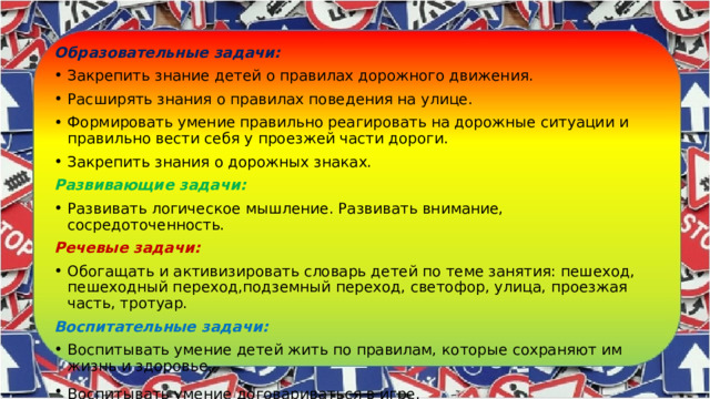 Образовательные задачи: Закрепить знание детей о правилах дорожного движения. Расширять знания о правилах поведения на улице. Формировать умение правильно реагировать на дорожные ситуации и правильно вести себя у проезжей части дороги. Закрепить знания о дорожных знаках. Развивающие задачи: Развивать логическое мышление. Развивать внимание, сосредоточенность. Речевые задачи: Обогащать и активизировать словарь детей по теме занятия: пешеход, пешеходный переход,подземный переход, светофор, улица, проезжая часть, тротуар. Воспитательные задачи: Воспитывать умение детей жить по правилам, которые сохраняют им жизнь и здоровье. Воспитывать умение договариваться в игре.   