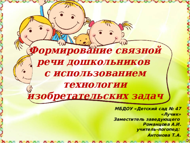 Формирование связной речи дошкольников  с использованием технологии изобретательских задач     МБДОУ «Детский сад № 47 «Лучик» Заместитель заведующего Романцова А.И. учитель-логопед: Антонова Т.А . 