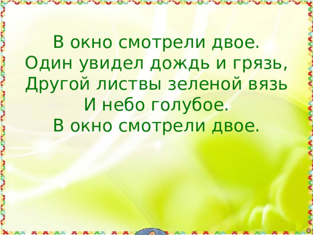 В окно смотрели двое.  Один увидел дождь и грязь,  Другой листвы зеленой вязь  И небо голубое.  В окно смотрели двое.    