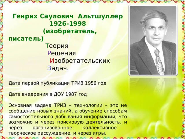 Генрих Саулович Альтшуллер 1926-1998  (изобретатель, писатель)   Т еория    Р ешения   И зобретательских     З адач . Дата первой публикации ТРИЗ 1956 год Дата внедрения в ДОУ 1987 год Основная задача ТРИЗ – технологии – это не сообщение новых знаний, а обучение способам самостоятельного добывания информации, что возможно и через поисковую деятельность, и через организованное коллективное творческое рассуждение, и через игры. 